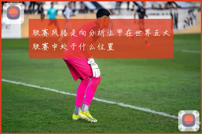 联赛风格走向分析法甲在世界五大联赛中处于什么位置