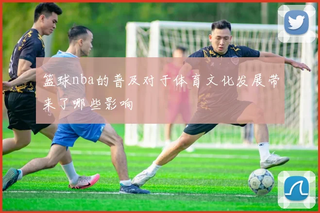 篮球nba的普及对于体育文化发展带来了哪些影响