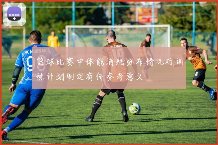 篮球比赛中体能消耗分布情况对训练计划制定有何参考意义