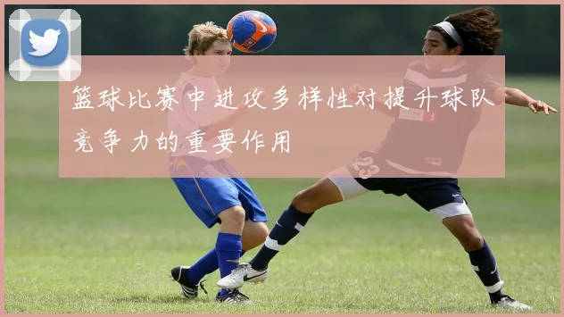 篮球比赛中进攻多样性对提升球队竞争力的重要作用