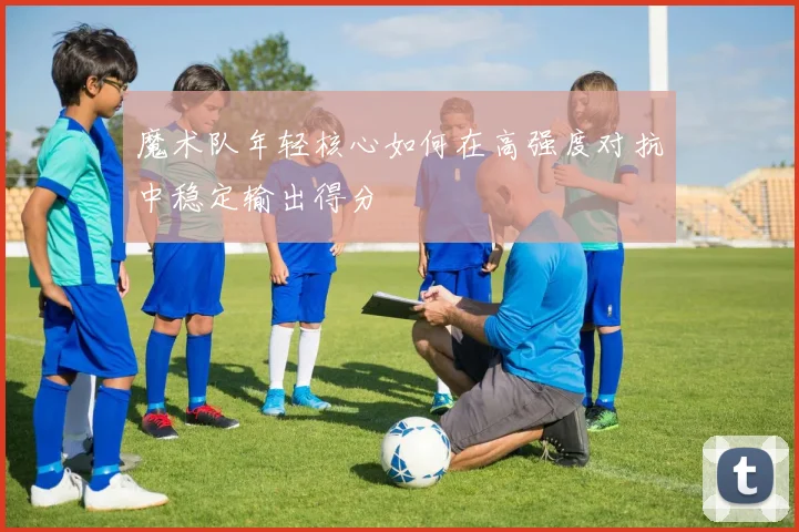 魔术队年轻核心如何在高强度对抗中稳定输出得分