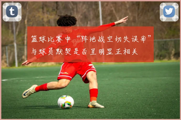 篮球比赛中“阵地战空切失误率”与球员默契是否呈明显正相关