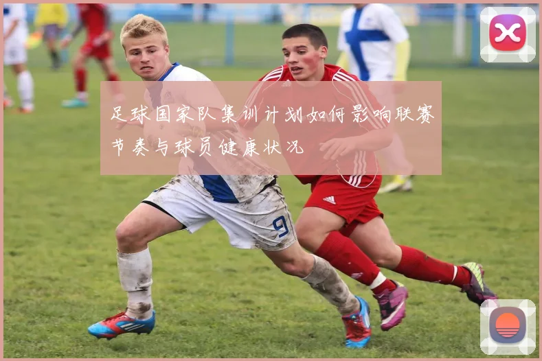 足球国家队集训计划如何影响联赛节奏与球员健康状况